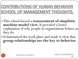 CONTRIBUTIONS OF HUMAN BEHAVIOR
SCHOOL OF MANAGEMENT THOUGHTS.

This school forced a reassessment of simplistic
 machine model view. It provided a better
 explanation of why people in organizations behave as
 they do.
It humanized the work place and made it clear that
 group relationships are the key to behavior.


          BY:MANISHA VAGHELA        vaghela_manisha13@yahoo.
 51
                                                        com
 