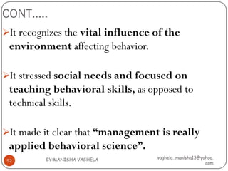 CONT…..
It recognizes the vital influence of the
 environment affecting behavior.

It stressed social needs and focused on
 teaching behavioral skills, as opposed to
 technical skills.

It made it clear that “management is really
 applied behavioral science”.
          BY:MANISHA VAGHELA       vaghela_manisha13@yahoo.
 52
                                                       com
 