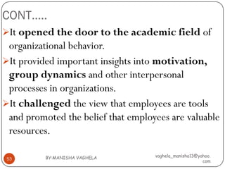 CONT…..
It opened the door to the academic field of
 organizational behavior.
It provided important insights into motivation,
 group dynamics and other interpersonal
 processes in organizations.
It challenged the view that employees are tools
 and promoted the belief that employees are valuable
 resources.

          BY:MANISHA VAGHELA        vaghela_manisha13@yahoo.
 53
                                                        com
 