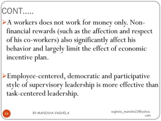 CONT…..
A workers does not work for money only. Non-
 financial rewards (such as the affection and respect
 of his co-workers) also significantly affect his
 behavior and largely limit the effect of economic
 incentive plan.

Employee-centered, democratic and participative
 style of supervisory leadership is more effective than
 task-centered leadership.

          BY:MANISHA VAGHELA          vaghela_manisha13@yahoo.
 54
                                                          com
 
