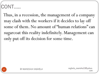 CONT…..
Thus, in a recession, the management of a company
may clash with the workers if it decides to lay off
some of them. No amount of “human relations” can
sugarcoat this reality indefinitely. Management can
only put off its decision for some time.




         BY:MANISHA VAGHELA         vaghela_manisha13@yahoo.
57
                                                        com
 