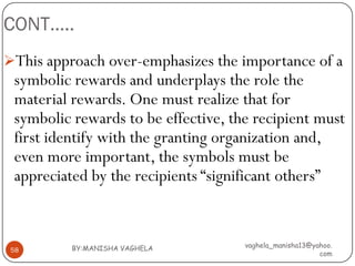 CONT…..
This approach over-emphasizes the importance of a
 symbolic rewards and underplays the role the
 material rewards. One must realize that for
 symbolic rewards to be effective, the recipient must
 first identify with the granting organization and,
 even more important, the symbols must be
 appreciated by the recipients “significant others”


          BY:MANISHA VAGHELA         vaghela_manisha13@yahoo.
 58
                                                         com
 