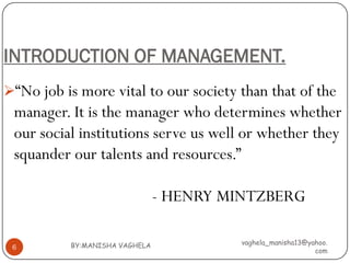 INTRODUCTION OF MANAGEMENT.
“No job is more vital to our society than that of the
 manager. It is the manager who determines whether
 our social institutions serve us well or whether they
 squander our talents and resources.”

                               - HENRY MINTZBERG

          BY:MANISHA VAGHELA            vaghela_manisha13@yahoo.
 6
                                                            com
 