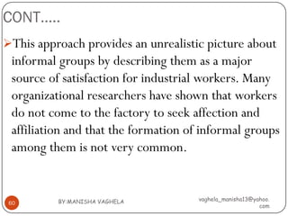CONT…..
This approach provides an unrealistic picture about
 informal groups by describing them as a major
 source of satisfaction for industrial workers. Many
 organizational researchers have shown that workers
 do not come to the factory to seek affection and
 affiliation and that the formation of informal groups
 among them is not very common.


          BY:MANISHA VAGHELA          vaghela_manisha13@yahoo.
 60
                                                          com
 