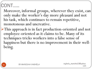 CONT…..
 Moreover, informal groups, wherever they exist, can
 only make the worker’s day more pleasant and not
 his task, which continues to remain repetitive,
 monotonous and uncreative.
This approach is in fact production-oriented and not
 employee-oriented as it claims to be. Many of its
 techniques tricks workers into a false sense of
 happiness but there is no improvement in their well-
 being.


          BY:MANISHA VAGHELA        vaghela_manisha13@yahoo.
 61
                                                        com
 