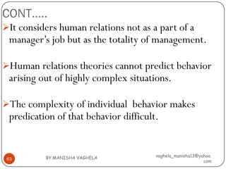 CONT…..
It considers human relations not as a part of a
 manager’s job but as the totality of management.

Human relations theories cannot predict behavior
 arising out of highly complex situations.

The complexity of individual behavior makes
 predication of that behavior difficult.


          BY:MANISHA VAGHELA           vaghela_manisha13@yahoo.
 63
                                                           com
 