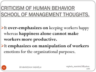 CRITICISM OF HUMAN BEHAVIOR
SCHOOL OF MANAGEMENT THOUGHTS.

It over-emphasizes on keeping workers happy
 whereas happiness alone cannot make
 workers more productive.
It emphasizes on manipulation of workers
 emotions for the organizational purposes.


         BY:MANISHA VAGHELA     vaghela_manisha13@yahoo.
65
                                                    com
 