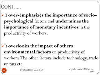 CONT…..
It over-emphasizes the importance of socio-
 psychological factors and undermines the
 importance of monetary incentives in the
 productivity of workers.

It overlooks the impact of others
 environmental factors on productivity of
 workers. The other factors include technology, trade
 unions etc.
         BY:MANISHA VAGHELA         vaghela_manisha13@yahoo.
66
                                                        com
 