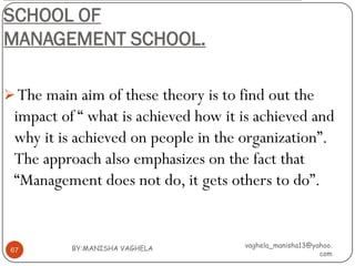 SCHOOL OF
MANAGEMENT SCHOOL.

 The main aim of these theory is to find out the
 impact of “ what is achieved how it is achieved and
 why it is achieved on people in the organization”.
 The approach also emphasizes on the fact that
 “Management does not do, it gets others to do”.


          BY:MANISHA VAGHELA          vaghela_manisha13@yahoo.
 67
                                                          com
 
