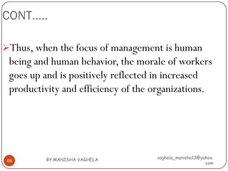 CONT…..

Thus, when the focus of management is human
 being and human behavior, the morale of workers
 goes up and is positively reflected in increased
 productivity and efficiency of the organizations.




         BY:MANISHA VAGHELA         vaghela_manisha13@yahoo.
68
                                                        com
 