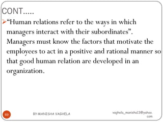 CONT…..
“Human relations refer to the ways in which
 managers interact with their subordinates”.
 Managers must know the factors that motivate the
 employees to act in a positive and rational manner so
 that good human relation are developed in an
 organization.




          BY:MANISHA VAGHELA         vaghela_manisha13@yahoo.
 69
                                                         com
 