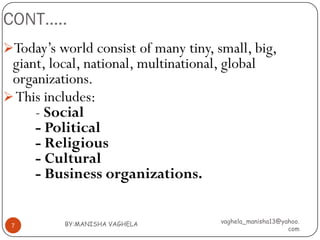 CONT…..
Today’s world consist of many tiny, small, big,
 giant, local, national, multinational, global
 organizations.
 This includes:
     - Social
     - Political
     - Religious
     - Cultural
     - Business organizations.


           BY:MANISHA VAGHELA          vaghela_manisha13@yahoo.
 7
                                                           com
 