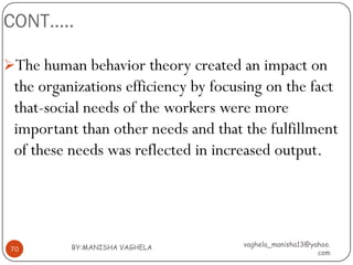 CONT…..

The human behavior theory created an impact on
 the organizations efficiency by focusing on the fact
 that-social needs of the workers were more
 important than other needs and that the fulfillment
 of these needs was reflected in increased output.




          BY:MANISHA VAGHELA         vaghela_manisha13@yahoo.
 70
                                                         com
 