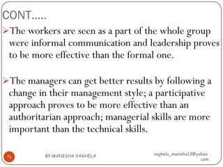 CONT…..
The workers are seen as a part of the whole group
 were informal communication and leadership proves
 to be more effective than the formal one.

The managers can get better results by following a
 change in their management style; a participative
 approach proves to be more effective than an
 authoritarian approach; managerial skills are more
 important than the technical skills.

          BY:MANISHA VAGHELA         vaghela_manisha13@yahoo.
 71
                                                         com
 