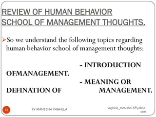 REVIEW OF HUMAN BEHAVIOR
SCHOOL OF MANAGEMENT THOUGHTS.
So we understand the following topics regarding
 human behavior school of management thoughts:

                               - INTRODUCTION
 OFMANAGEMENT.
                               - MEANING OR
 DEFINATION OF                      MANAGEMENT.

          BY:MANISHA VAGHELA         vaghela_manisha13@yahoo.
 73
                                                         com
 