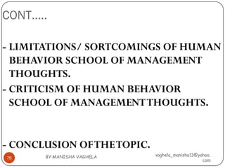 CONT…..

- LIMITATIONS/ SORTCOMINGS OF HUMAN
  BEHAVIOR SCHOOL OF MANAGEMENT
  THOUGHTS.
- CRITICISM OF HUMAN BEHAVIOR
  SCHOOL OF MANAGEMENT THOUGHTS.


- CONCLUSION OF THE TOPIC.
       BY:MANISHA VAGHELA    vaghela_manisha13@yahoo.
76
                                                 com
 