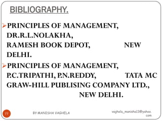 BIBLIOGRAPHY.
PRINCIPLES OF MANAGEMENT,
 DR.R.L.NOLAKHA,
 RAMESH BOOK DEPOT,             NEW
 DELHI.
PRINCIPLES OF MANAGEMENT,
 P.C.TRIPATHI, P.N.REDDY,       TATA MC
 GRAW-HILL PUBLISING COMPANY LTD.,
                     NEW DELHI.

          BY:MANISHA VAGHELA   vaghela_manisha13@yahoo.
77
                                                   com
 