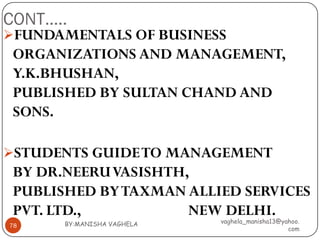 CONT…..
FUNDAMENTALS OF BUSINESS
 ORGANIZATIONS AND MANAGEMENT,
 Y.K.BHUSHAN,
 PUBLISHED BY SULTAN CHAND AND
 SONS.

STUDENTS GUIDE TO MANAGEMENT
 BY DR.NEERU VASISHTH,
 PUBLISHED BY TAXMAN ALLIED SERVICES
 PVT. LTD.,           NEW DELHI.
       BY:MANISHA VAGHELA   vaghela_manisha13@yahoo.
78
                                                com
 