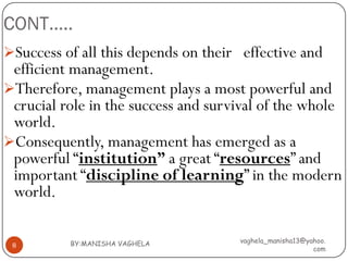 CONT…..
Success of all this depends on their effective and
 efficient management.
Therefore, management plays a most powerful and
 crucial role in the success and survival of the whole
 world.
Consequently, management has emerged as a
 powerful “institution” a great “resources” and
 important “discipline of learning” in the modern
 world.

          BY:MANISHA VAGHELA         vaghela_manisha13@yahoo.
 8
                                                         com
 