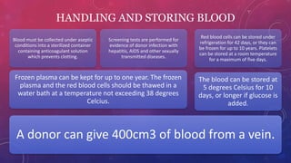 HANDLING AND STORING BLOOD
A donor can give 400cm3 of blood from a vein.
Frozen plasma can be kept for up to one year. The frozen
plasma and the red blood cells should be thawed in a
water bath at a temperature not exceeding 38 degrees
Celcius.
Blood must be collected under aseptic
conditions into a sterilized container
containing anticoagulant solution
which prevents clotting.
Screening tests are performed for
evidence of donor infection with
hepatitis, AIDS and other sexually
transmitted diseases.
The blood can be stored at
5 degrees Celsius for 10
days, or longer if glucose is
added.
Red blood cells can be stored under
refrigeration for 42 days, or they can
be frozen for up to 10 years. Platelets
can be stored at a room temperature
for a maximum of five days.
 
