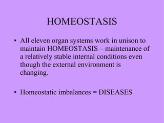 HOMEOSTASIS All eleven organ systems work in unison to maintain HOMEOSTASIS – maintenance of a relatively stable internal conditions even though the external environment is changing. Homeostatic imbalances = DISEASES  