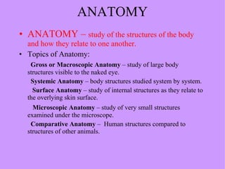 ANATOMY ANATOMY –  study of the structures of the body and how they relate to one another. Topics of Anatomy: Gross or Macroscopic Anatomy  – study of large body  structures visible to the naked eye. Systemic Anatomy  – body structures studied system by system. Surface Anatomy  – study of internal structures as they relate to the overlying skin surface.  Microscopic Anatomy  – study of very small structures examined under the microscope. Comparative Anatomy  –  Human structures compared to structures of other animals. 