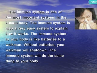 HOME


 The immune system is one of
the most important systems in the
human body. The immune system is
also a very easy system to explain
how it works. The immune system
to your body is like batteries to a
walkman. Without batteries, your
walkman will shutdown. The
immune system will do the same
thing to your body.
 