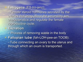 • Estrogens (ES-tro-jenz):
    - Female steroid hormones secreted by the
    ovaries that bring about the secondary sex
    characteristics and regulate the female
    reproductive cycle.
•   Excretion
    - Process of removing waste in the body
•   Fallopian tube (fah-LOH-pee-an TOOB):
    - Tube connecting an ovary to the uterus and
    through which an ovum is transported.
 