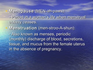 • Menopause (MEN-ah-paws):
  - Period in a woman's life when menstrual
  activity ceases.
• Menstruation (men-stroo-A-shun):
  - Also known as menses, periodic
  (monthly) discharge of blood, secretions,
  tissue, and mucus from the female uterus
  in the absence of pregnancy.
 