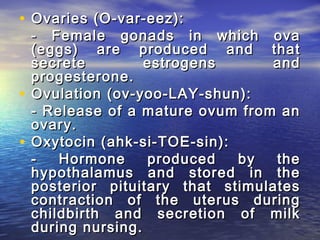 • Ovaries (O-var-eez):
  - Female gonads in which ova
  (eggs) are produced and that
  secrete         estrogens      and
  progesterone.
• Ovulation (ov-yoo-LAY-shun):
  - Release of a mature ovum from an
  ovary.
• Oxytocin (ahk-si-TOE-sin):
  -   Hormone     produced   by   the
  hypothalamus and stored in the
  posterior pituitary that stimulates
  contraction of the uterus during
  childbirth and secretion of milk
  during nursing.
 