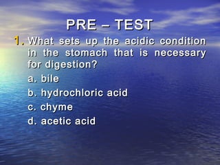 PRE – TEST
1. What sets up the acidic condition
  in the stomach that is necessary
  for digestion?
  a. bile
  b. hydrochloric acid
  c. chyme
  d. acetic acid
 