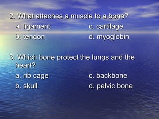 2. What attaches a muscle to a bone?
  a. ligament           c. cartilage
  b. tendon             d. myoglobin

3. Which bone protect the lungs and the
  heart?
  a. rib cage            c. backbone
  b. skull               d. pelvic bone
 