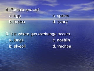 4. Female sex cell
  a. egg                 c. sperm
  b. testes              d. ovary

5. It is where gas exchange occurs.
  a. lungs               c. nostrils
  b. alveoli             d. trachea
 