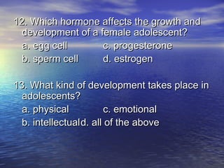 12. Which hormone affects the growth and
  development of a female adolescent?
  a. egg cell       c. progesterone
  b. sperm cell     d. estrogen

13. What kind of development takes place in
  adolescents?
  a. physical            c. emotional
  b. intellectual d. all of the above
 