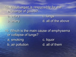 14. Which organ is responsible for the
  exchange of gases?
  a. ovary              c. lungs
  b. artery             d. all of the above

15. Which is the main cause of emphysema
  or collapse of lungs?
  a. smoking             c. liquor
  b. air pollution       d. all of them
 