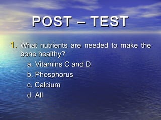 POST – TEST
1. What nutrients are needed to make the
   bone healthy?
     a. Vitamins C and D
     b. Phosphorus
     c. Calcium
     d. All
 