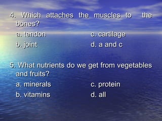 4. Which attaches the muscles to       the
  bones?
  a. tendon          c. cartilage
  b. joint           d. a and c

5. What nutrients do we get from vegetables
  and fruits?
  a. minerals            c. protein
  b. vitamins            d. all
 