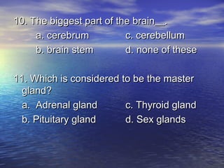 10. The biggest part of the brain__.
     a. cerebrum          c. cerebellum
     b. brain stem        d. none of these

11. Which is considered to be the master
  gland?
  a. Adrenal gland       c. Thyroid gland
  b. Pituitary gland     d. Sex glands
 