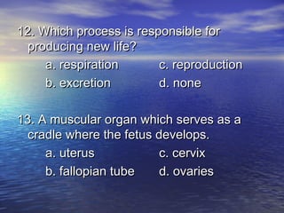 12. Which process is responsible for
  producing new life?
     a. respiration      c. reproduction
     b. excretion        d. none

13. A muscular organ which serves as a
  cradle where the fetus develops.
     a. uterus            c. cervix
     b. fallopian tube    d. ovaries
 