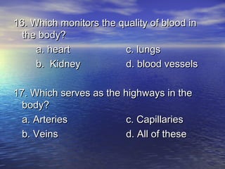 16. Which monitors the quality of blood in
  the body?
     a. heart           c. lungs
     b. Kidney          d. blood vessels

17. Which serves as the highways in the
  body?
  a. Arteries            c. Capillaries
  b. Veins               d. All of these
 