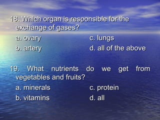 18. Which organ is responsible for the
  exchange of gases?
  a. ovary              c. lungs
  b. artery             d. all of the above

19. What nutrients do we get           from
  vegetables and fruits?
  a. minerals            c. protein
  b. vitamins            d. all
 
