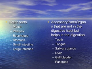 • Major parts           • AccessoryPartsOrgan
  –   Mouth              s that are not in the
  –   Pharynx            digestive tract but
  –   Esophagus          helps in the digestion
  –   Stomach             –   Teeth
  –   Small Intestine     –   Tongue
  –   Large Intestine     –   Salivary glands
                          –   Liver
                          –   Gall bladder
                          –   Pancreas
 