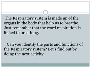 The Respiratory system is made up of the
organs in the body that help us to breathe.
Just remember that the word respiration is
linked to breathing.
Can you identify the parts and functions of
the Respiratory system? Let’s find out by
doing the next activity.
 