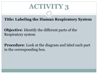 ACTIVITY 3
Title: Labeling the Human Respiratory System
Objective: Identify the different parts of the
Respiratory system
Procedure: Look at the diagram and label each part
in the corresponding box.
 