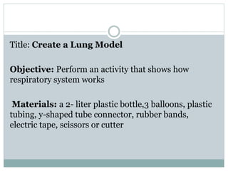 Title: Create a Lung Model
Objective: Perform an activity that shows how
respiratory system works
Materials: a 2- liter plastic bottle,3 balloons, plastic
tubing, y-shaped tube connector, rubber bands,
electric tape, scissors or cutter
 