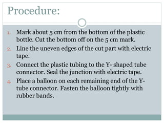 Procedure:
1. Mark about 5 cm from the bottom of the plastic
bottle. Cut the bottom off on the 5 cm mark.
2. Line the uneven edges of the cut part with electric
tape.
3. Connect the plastic tubing to the Y- shaped tube
connector. Seal the junction with electric tape.
4. Place a balloon on each remaining end of the Y-
tube connector. Fasten the balloon tightly with
rubber bands.
 
