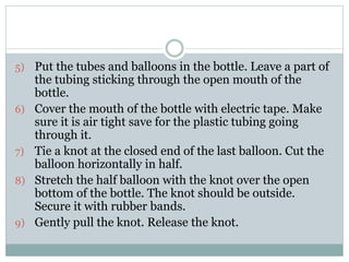 5) Put the tubes and balloons in the bottle. Leave a part of
the tubing sticking through the open mouth of the
bottle.
6) Cover the mouth of the bottle with electric tape. Make
sure it is air tight save for the plastic tubing going
through it.
7) Tie a knot at the closed end of the last balloon. Cut the
balloon horizontally in half.
8) Stretch the half balloon with the knot over the open
bottom of the bottle. The knot should be outside.
Secure it with rubber bands.
9) Gently pull the knot. Release the knot.
 