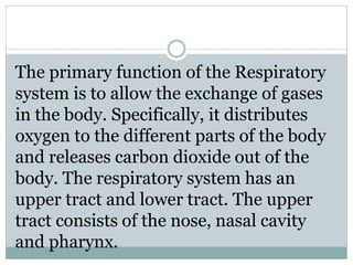 The primary function of the Respiratory
system is to allow the exchange of gases
in the body. Specifically, it distributes
oxygen to the different parts of the body
and releases carbon dioxide out of the
body. The respiratory system has an
upper tract and lower tract. The upper
tract consists of the nose, nasal cavity
and pharynx.
 