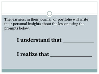 The learners, in their journal, or portfolio will write
their personal insights about the lesson using the
prompts below.
I understand that _________
I realize that ____________
 