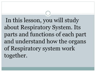 In this lesson, you will study
about Respiratory System. Its
parts and functions of each part
and understand how the organs
of Respiratory system work
together.
 